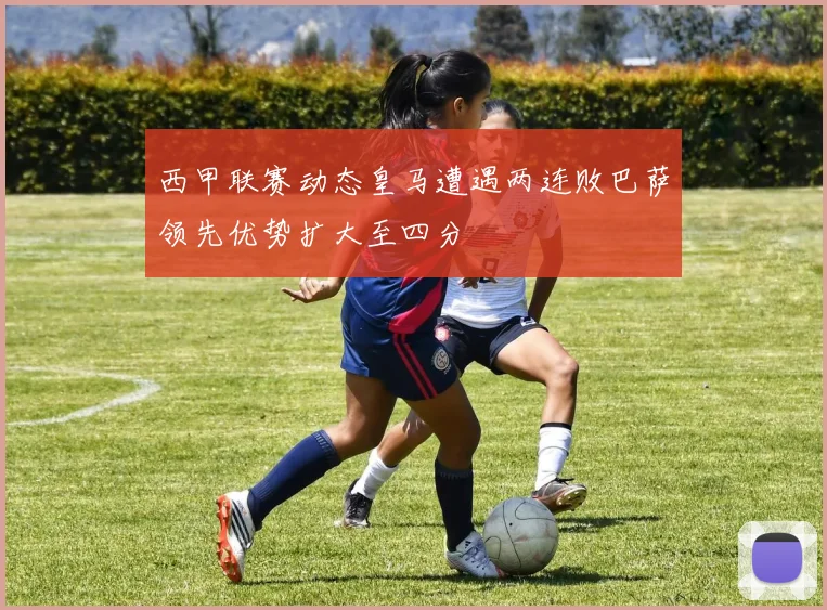 西甲联赛动态皇马遭遇两连败巴萨领先优势扩大至四分
