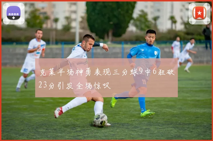 克莱半场神勇表现三分球9中6狂砍23分引发全场惊叹