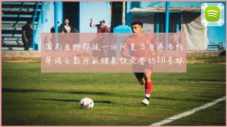 国足主帅邵佳一访问皇马与弗洛伦蒂诺合影并获赠象征荣誉的10号球衣