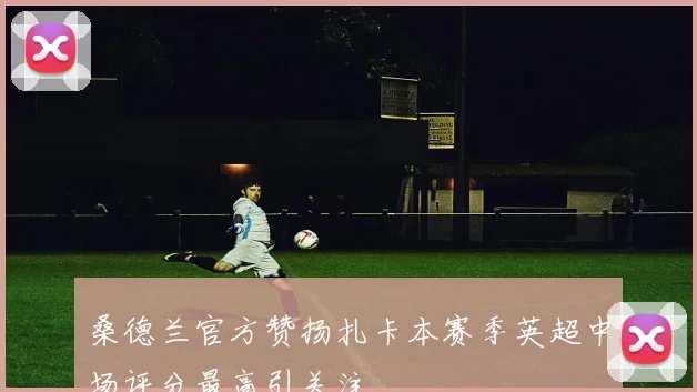 桑德兰官方赞扬扎卡本赛季英超中场评分最高引关注