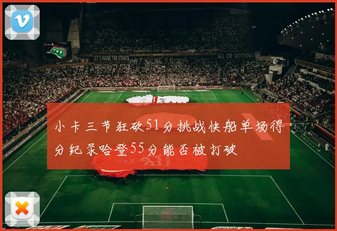 小卡三节狂砍51分挑战快船单场得分纪录哈登55分能否被打破