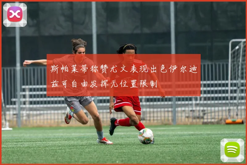 斯帕莱蒂称赞尤文表现出色伊尔迪兹可自由发挥无位置限制