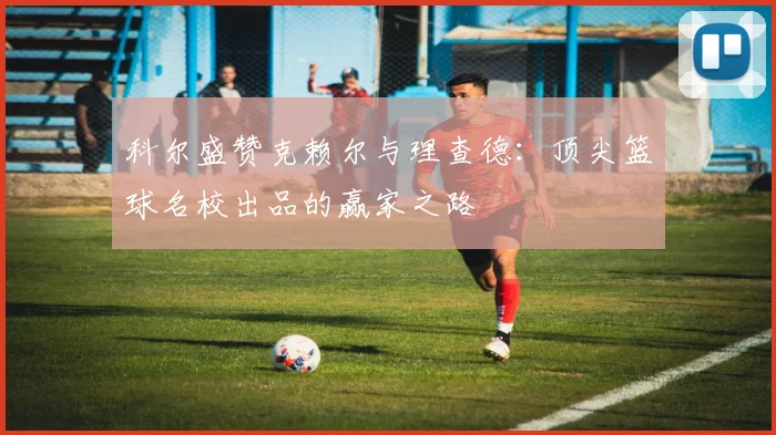科尔盛赞克赖尔与理查德：顶尖篮球名校出品的赢家之路