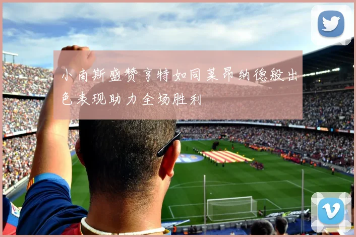 小南斯盛赞亨特如同莱昂纳德般出色表现助力全场胜利