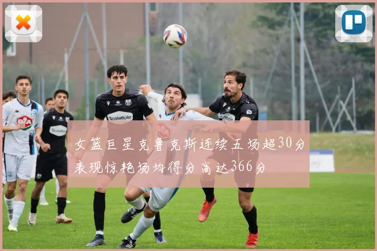 女篮巨星克鲁克斯连续五场超30分表现惊艳场均得分高达366分