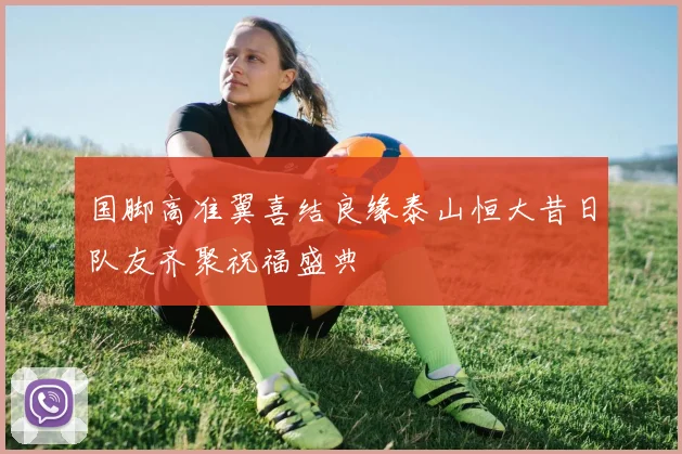 国脚高准翼喜结良缘泰山恒大昔日队友齐聚祝福盛典