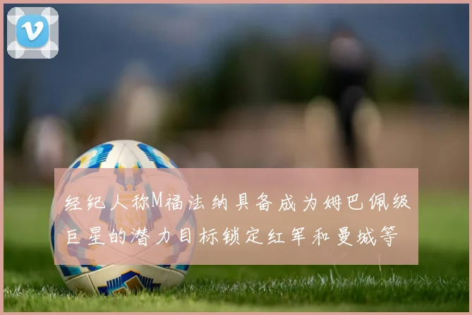 经纪人称M福法纳具备成为姆巴佩级巨星的潜力目标锁定红军和曼城等豪门