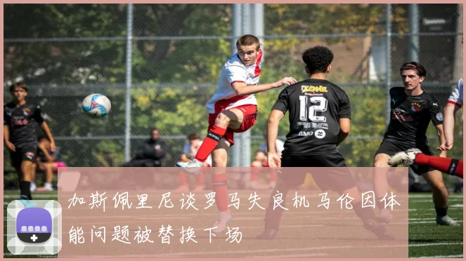 加斯佩里尼谈罗马失良机马伦因体能问题被替换下场
