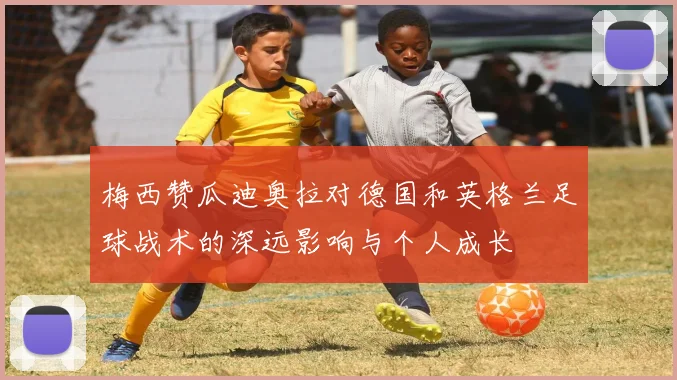 梅西赞瓜迪奥拉对德国和英格兰足球战术的深远影响与个人成长