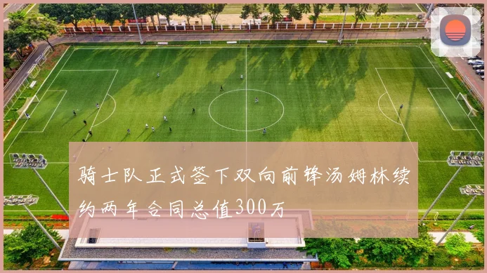 骑士队正式签下双向前锋汤姆林续约两年合同总值300万