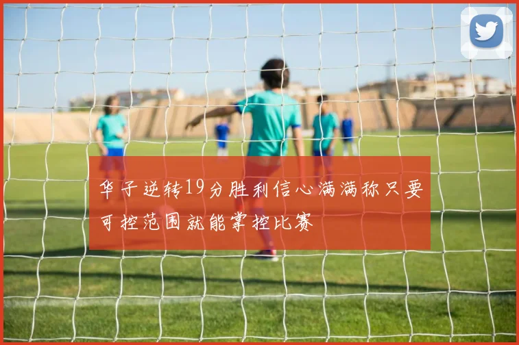 华子逆转19分胜利信心满满称只要可控范围就能掌控比赛