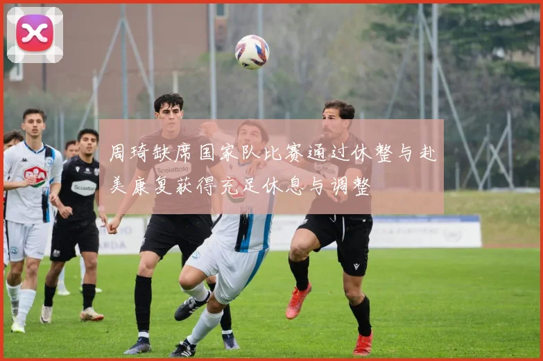 周琦缺席国家队比赛通过休整与赴美康复获得充足休息与调整