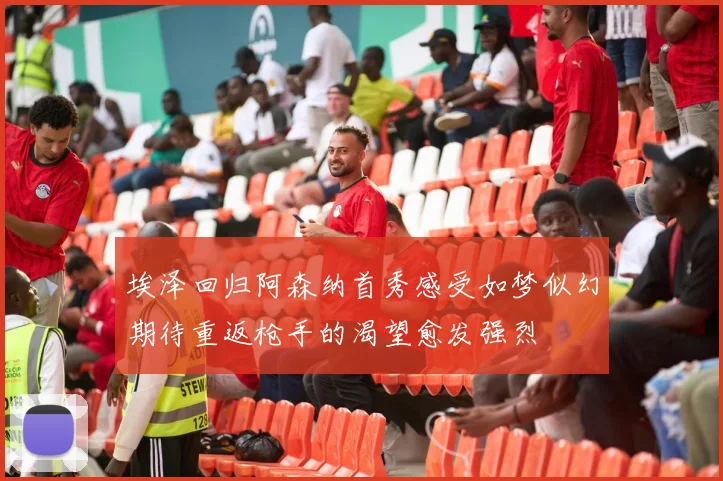 埃泽回归阿森纳首秀感受如梦似幻期待重返枪手的渴望愈发强烈