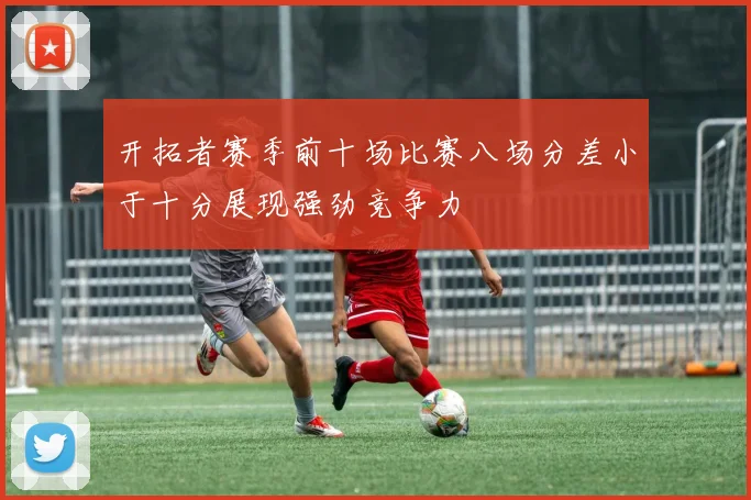 开拓者赛季前十场比赛八场分差小于十分展现强劲竞争力