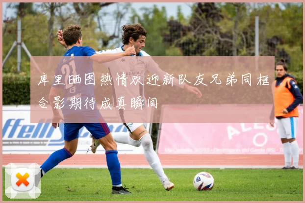 库里晒图热情欢迎新队友兄弟同框合影期待成真瞬间