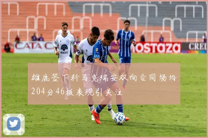 雄鹿签下科马克瑞安双向合同场均204分46板表现引关注