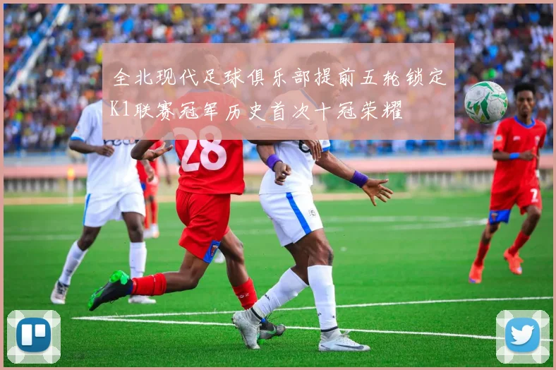 全北现代足球俱乐部提前五轮锁定K1联赛冠军历史首次十冠荣耀