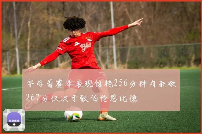 字母哥赛季表现惊艳256分钟内狂砍267分仅次于张伯伦恩比德