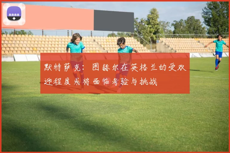 默特萨克：图赫尔在英格兰的受欢迎程度或将面临考验与挑战