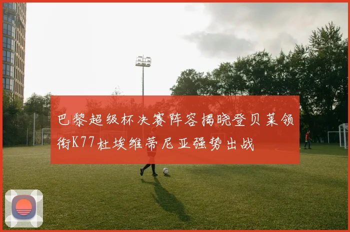 巴黎超级杯决赛阵容揭晓登贝莱领衔K77杜埃维蒂尼亚强势出战