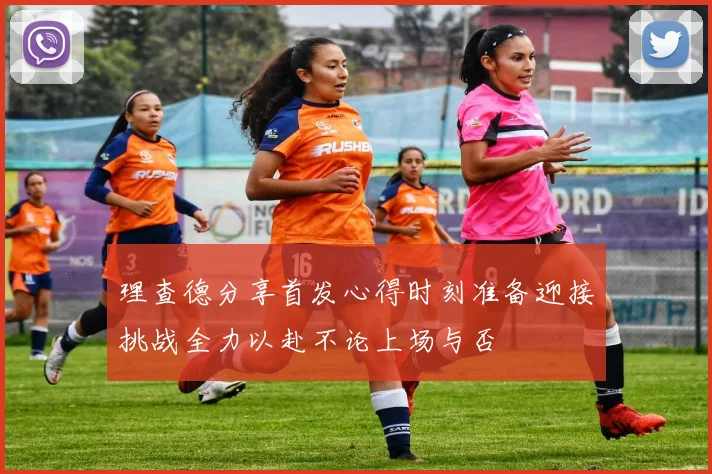 理查德分享首发心得时刻准备迎接挑战全力以赴不论上场与否