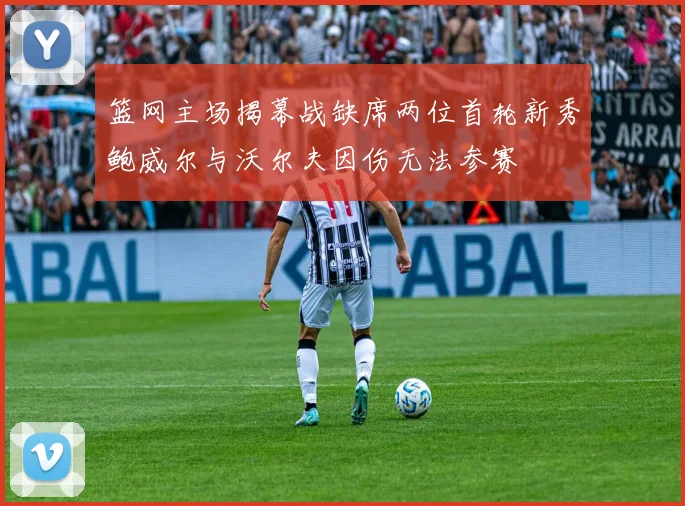 篮网主场揭幕战缺席两位首轮新秀鲍威尔与沃尔夫因伤无法参赛