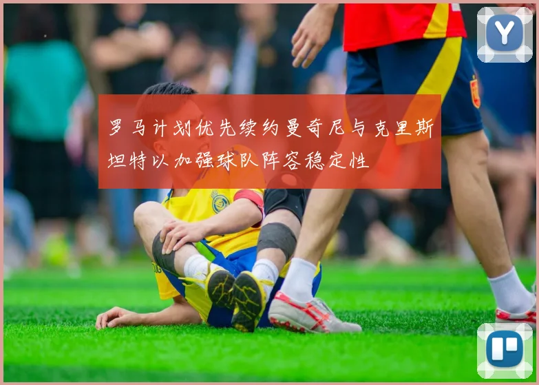 罗马计划优先续约曼奇尼与克里斯坦特以加强球队阵容稳定性