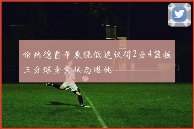 伦纳德首节表现低迷仅得2分4篮板三分球全失状态堪忧