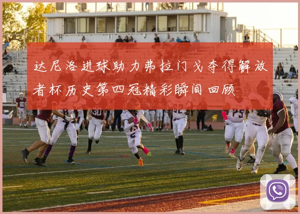 达尼洛进球助力弗拉门戈夺得解放者杯历史第四冠精彩瞬间回顾