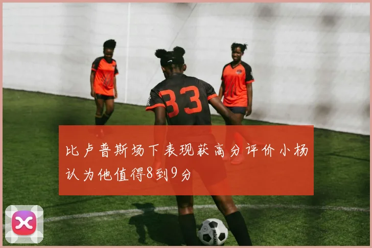 比卢普斯场下表现获高分评价小杨认为他值得8到9分