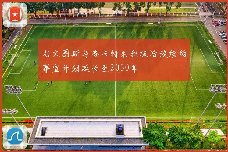 尤文图斯与洛卡特利积极洽谈续约事宜计划延长至2030年